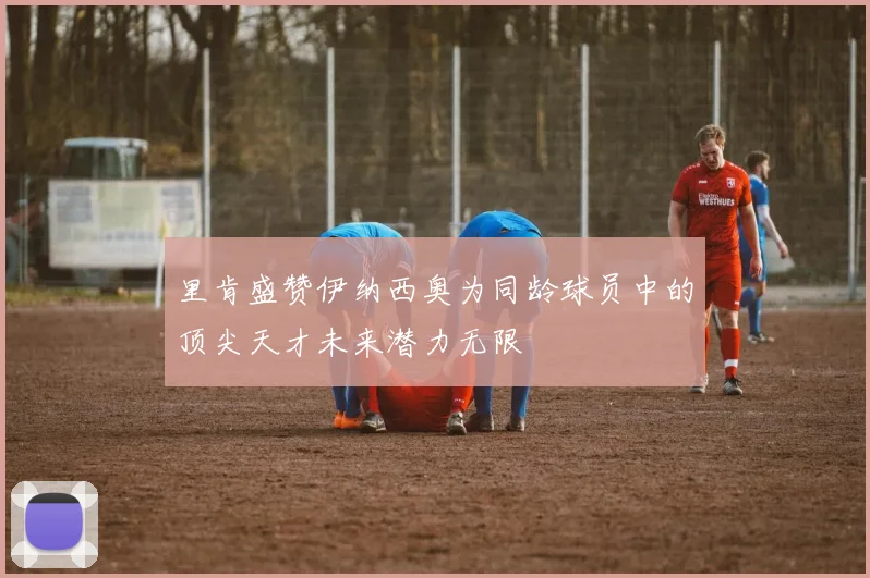 里肯盛赞伊纳西奥为同龄球员中的顶尖天才未来潜力无限