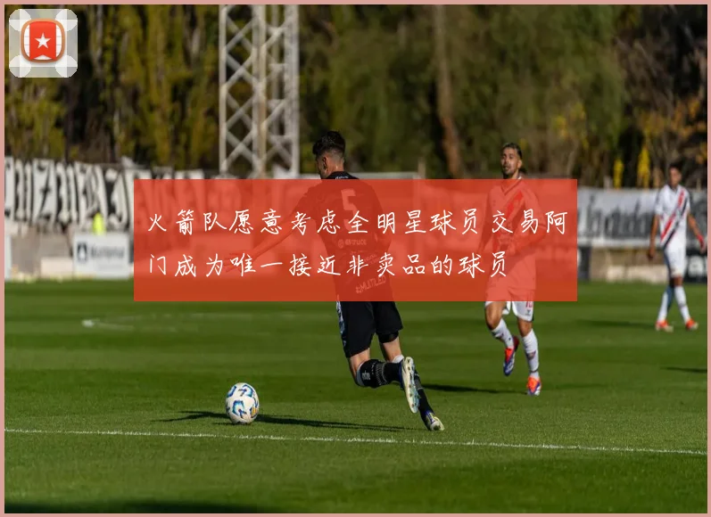 火箭队愿意考虑全明星球员交易阿门成为唯一接近非卖品的球员