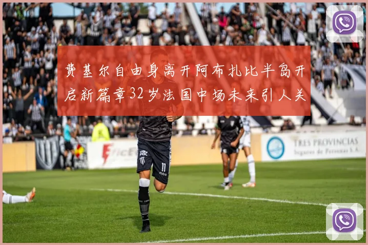 费基尔自由身离开阿布扎比半岛开启新篇章32岁法国中场未来引人关注