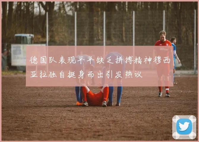 德国队表现平平缺乏拼搏精神穆西亚拉独自挺身而出引发热议