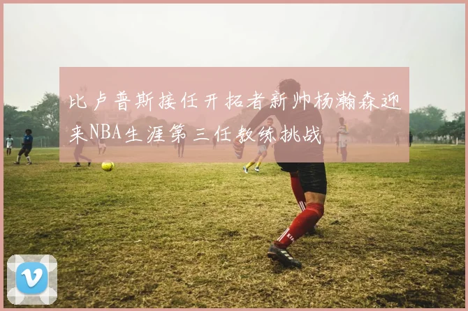 比卢普斯接任开拓者新帅杨瀚森迎来NBA生涯第三任教练挑战