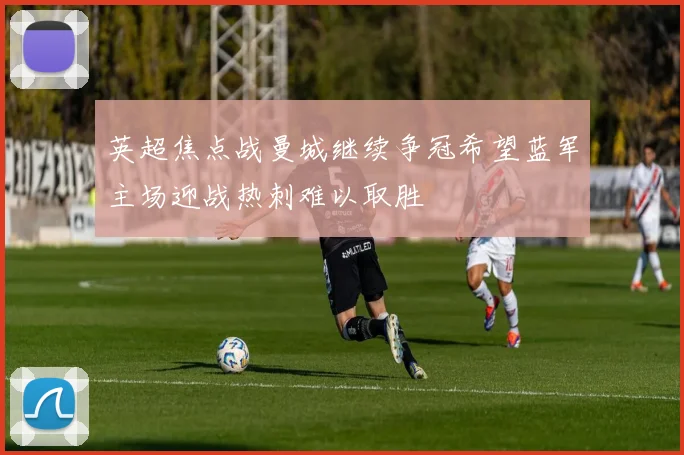 英超焦点战曼城继续争冠希望蓝军主场迎战热刺难以取胜