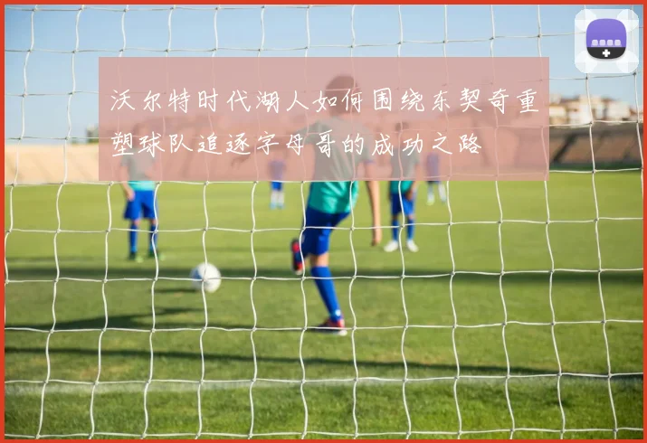 沃尔特时代湖人如何围绕东契奇重塑球队追逐字母哥的成功之路