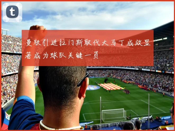 曼联引进拉门斯取代大马丁成效显著成为球队关键一员